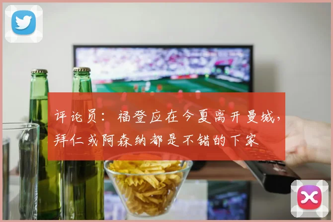 评论员：福登应在今夏离开曼城，拜仁或阿森纳都是不错的下家