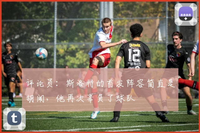 评论员：斯洛特的首发阵容简直是胡闹，他再次辜负了球队