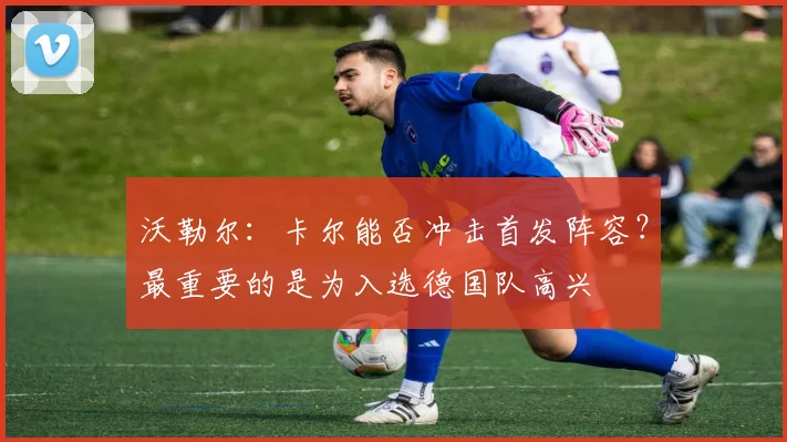 沃勒尔：卡尔能否冲击首发阵容？最重要的是为入选德国队高兴