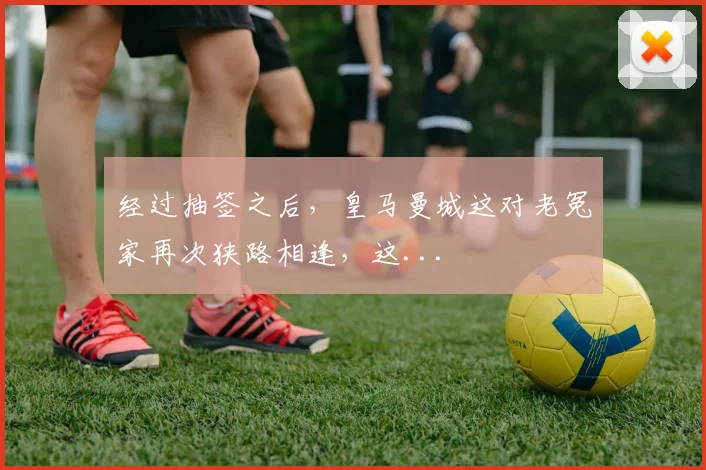 经过抽签之后，皇马曼城这对老冤家再次狭路相逢，这...