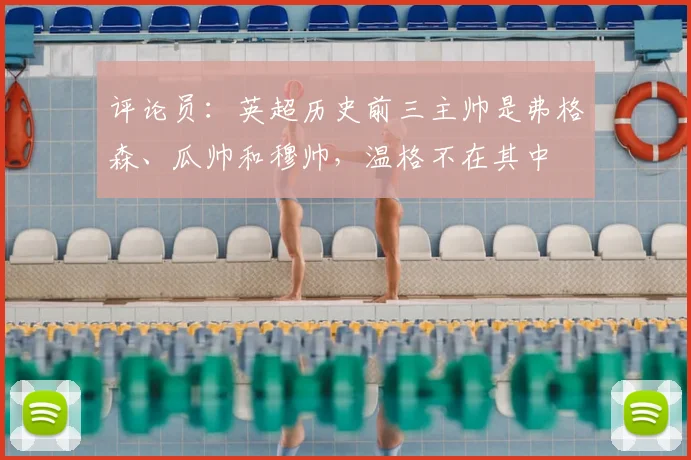 评论员：英超历史前三主帅是弗格森、瓜帅和穆帅，温格不在其中
