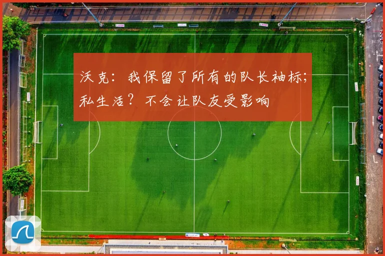 沃克：我保留了所有的队长袖标；私生活？不会让队友受影响