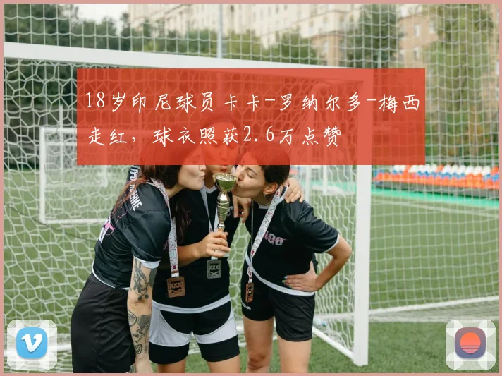 18岁印尼球员卡卡-罗纳尔多-梅西走红，球衣照获2.6万点赞
