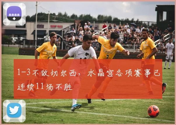 1-3不敌切尔西，水晶宫各项赛事已连续11场不胜