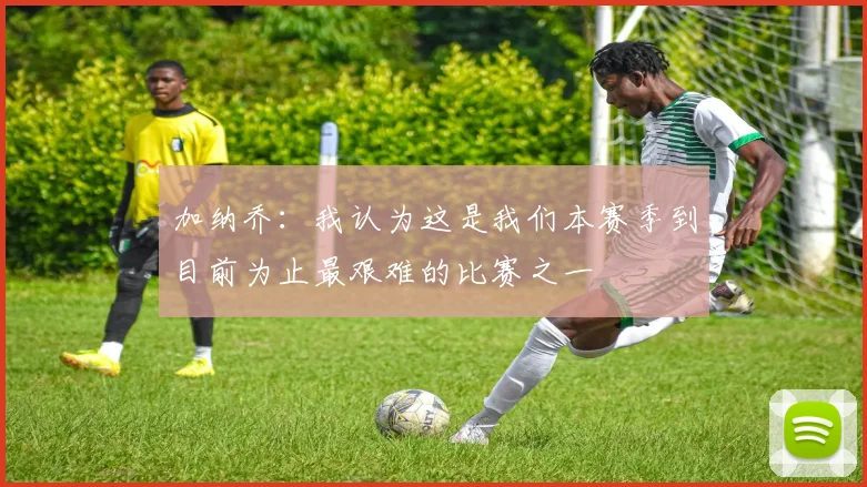 加纳乔：我认为这是我们本赛季到目前为止最艰难的比赛之一