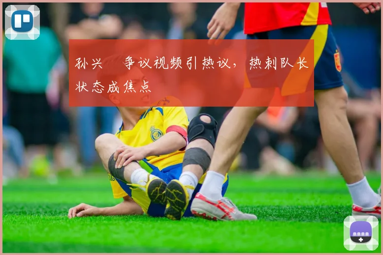 孙兴慜争议视频引热议，热刺队长状态成焦点