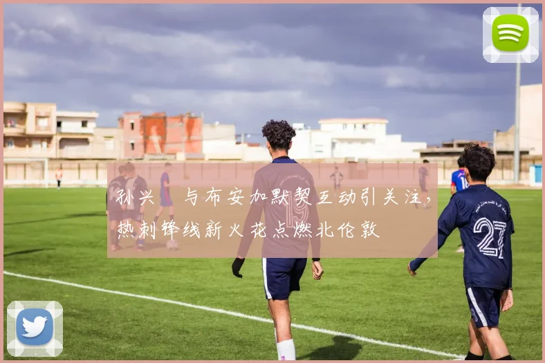 孙兴慜与布安加默契互动引关注，热刺锋线新火花点燃北伦敦
