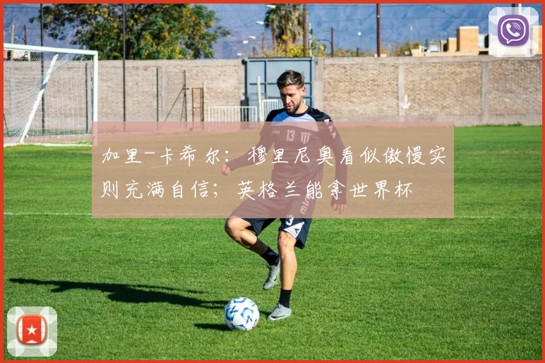 加里-卡希尔：穆里尼奥看似傲慢实则充满自信；英格兰能拿世界杯