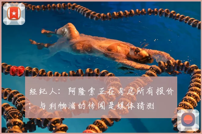 经纪人：阿隆索正在考虑所有报价；与利物浦的传闻是媒体猜测