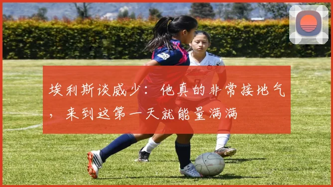 埃利斯谈威少：他真的非常接地气，来到这第一天就能量满满