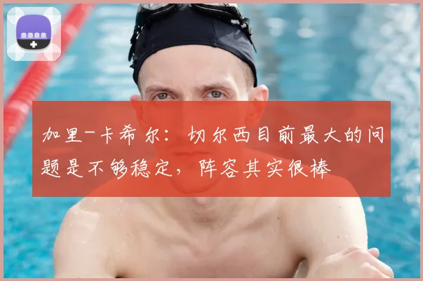 加里-卡希尔：切尔西目前最大的问题是不够稳定，阵容其实很棒