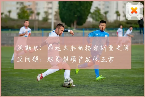 沃勒尔：昂达夫和纳格尔斯曼之间没问题，球员想踢首发很正常