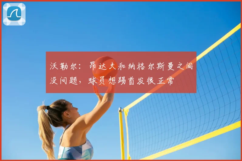沃勒尔：昂达夫和纳格尔斯曼之间没问题，球员想踢首发很正常