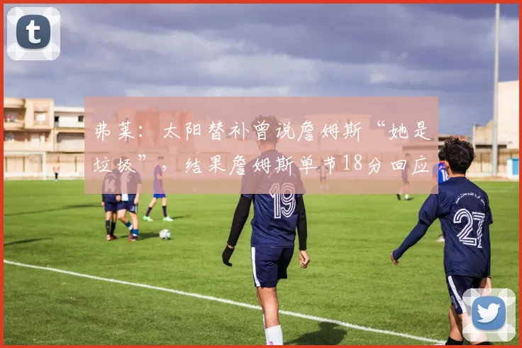 弗莱：太阳替补曾说詹姆斯“她是垃圾”，结果詹姆斯单节18分回应