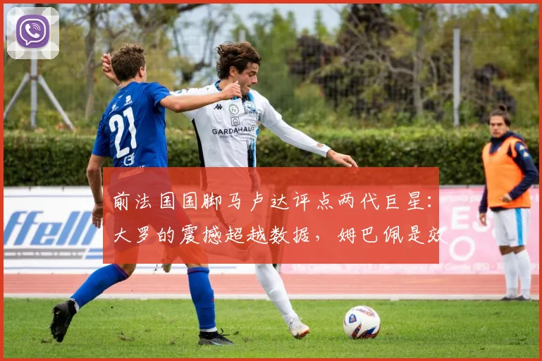 前法国国脚马卢达评点两代巨星：大罗的震撼超越数据，姆巴佩是效率的化身