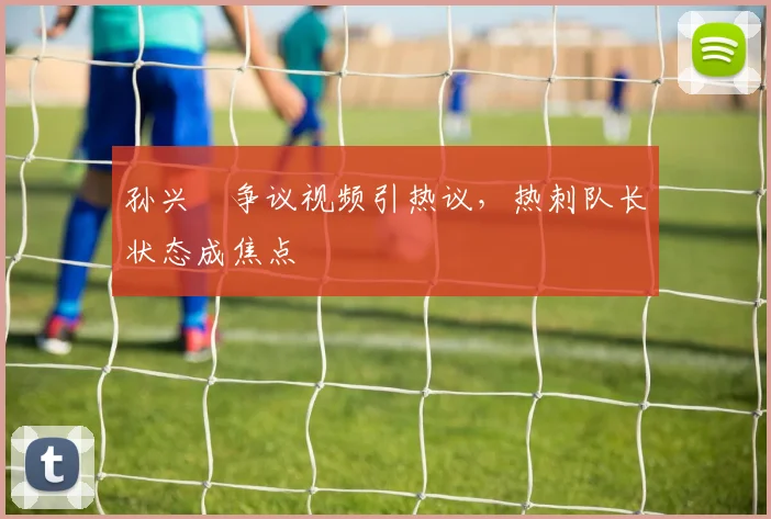 孙兴慜争议视频引热议，热刺队长状态成焦点