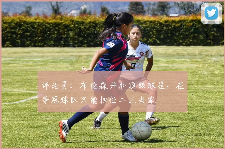 评论员：布伦森并非顶级球星，在争冠球队只能担任二三当家