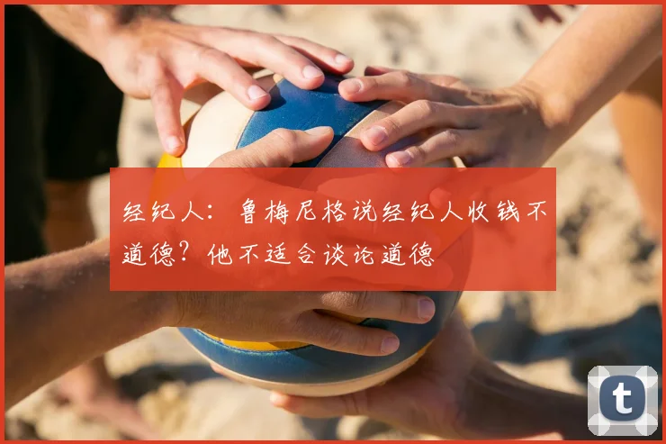 经纪人：鲁梅尼格说经纪人收钱不道德？他不适合谈论道德