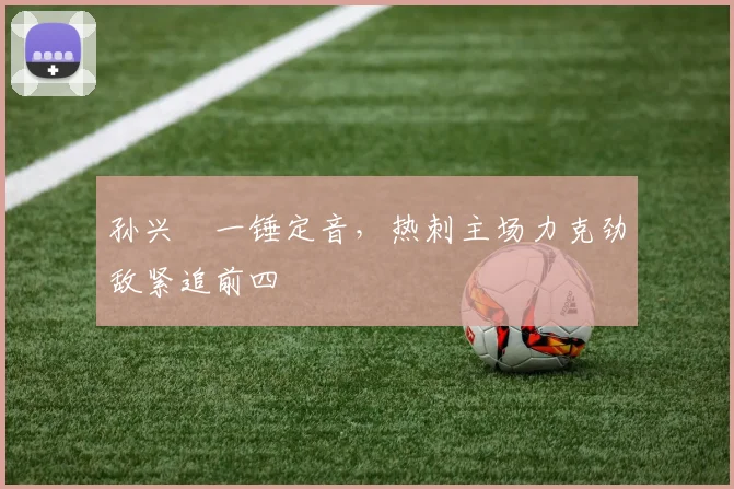 孙兴慜一锤定音，热刺主场力克劲敌紧追前四